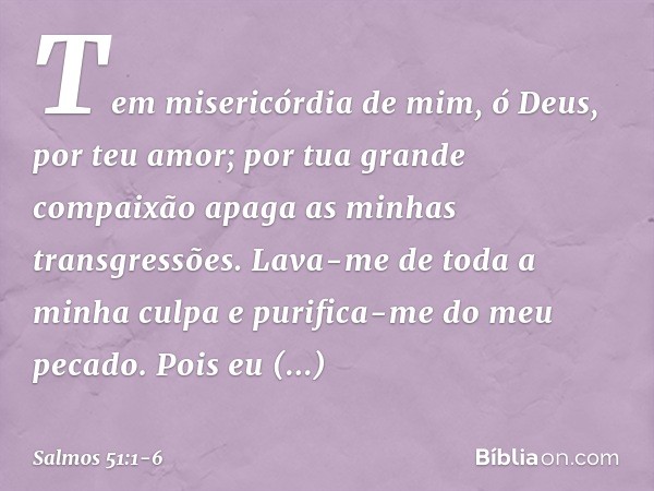 Tem misericórdia de mim, ó Deus,
por teu amor;
por tua grande compaixão
apaga as minhas transgressões. Lava-me de toda a minha culpa
e purifica-me do meu pecado