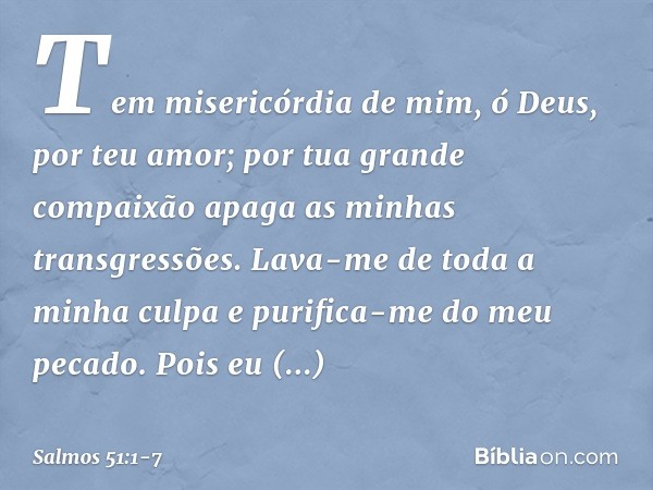 Tem misericórdia de mim, ó Deus,
por teu amor;
por tua grande compaixão
apaga as minhas transgressões. Lava-me de toda a minha culpa
e purifica-me do meu pecado