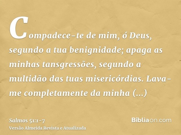 Compadece-te de mim, ó Deus, segundo a tua benignidade; apaga as minhas tansgressões, segundo a multidão das tuas misericórdias.Lava-me completamente da minha i