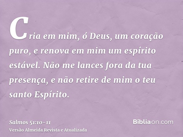 Cria em mim, ó Deus, um coração puro, e renova em mim um espírito estável.Não me lances fora da tua presença, e não retire de mim o teu santo Espírito.