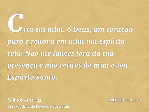 Cria em mim, ó Deus, um coração puro e renova em mim um espírito reto.Não me lances fora da tua presença e não retires de mim o teu Espírito Santo.