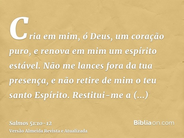 Cria em mim, ó Deus, um coração puro, e renova em mim um espírito estável.Não me lances fora da tua presença, e não retire de mim o teu santo Espírito.Restitui-