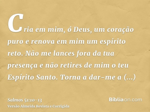 Cria em mim, ó Deus, um coração puro e renova em mim um espírito reto.Não me lances fora da tua presença e não retires de mim o teu Espírito Santo.Torna a dar-m