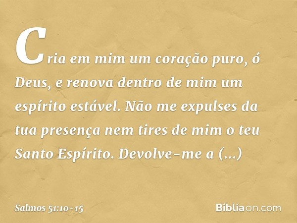 Cria em mim um coração puro, ó Deus,
e renova dentro de mim um espírito estável. Não me expulses da tua presença
nem tires de mim o teu Santo Espírito. Devolve-