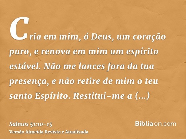 Cria em mim, ó Deus, um coração puro, e renova em mim um espírito estável.Não me lances fora da tua presença, e não retire de mim o teu santo Espírito.Restitui-