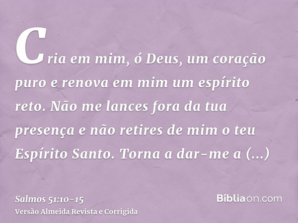 Cria em mim, ó Deus, um coração puro e renova em mim um espírito reto.Não me lances fora da tua presença e não retires de mim o teu Espírito Santo.Torna a dar-m