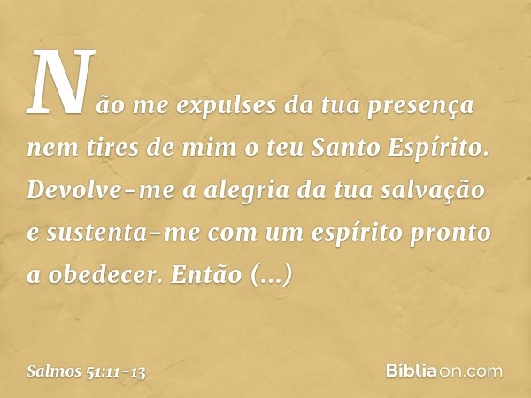 Não me expulses da tua presença
nem tires de mim o teu Santo Espírito. Devolve-me a alegria da tua salvação
e sustenta-me
com um espírito pronto a obedecer. Ent