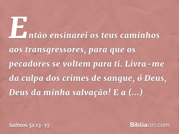 Então ensinarei os teus caminhos
aos transgressores,
para que os pecadores se voltem para ti. Livra-me da culpa dos crimes de sangue,
ó Deus, Deus da minha salv