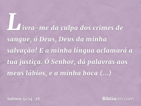 Livra-me da culpa dos crimes de sangue,
ó Deus, Deus da minha salvação!
E a minha língua aclamará a tua justiça. Ó Senhor, dá palavras aos meus lábios,
e a minh