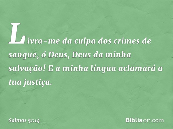 Livra-me da culpa dos crimes de sangue,
ó Deus, Deus da minha salvação!
E a minha língua aclamará a tua justiça. -- Salmo 51:14