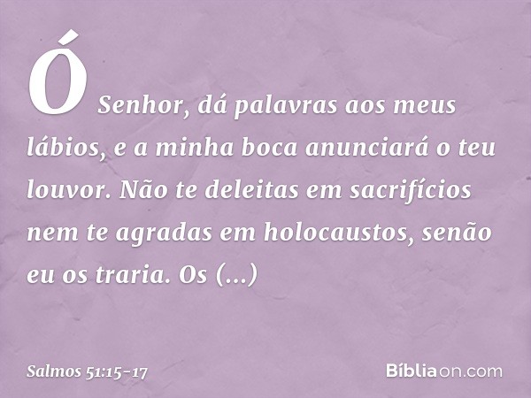 Ó Senhor, dá palavras aos meus lábios,
e a minha boca anunciará o teu louvor. Não te deleitas em sacrifícios
nem te agradas em holocaustos,
senão eu os traria. 