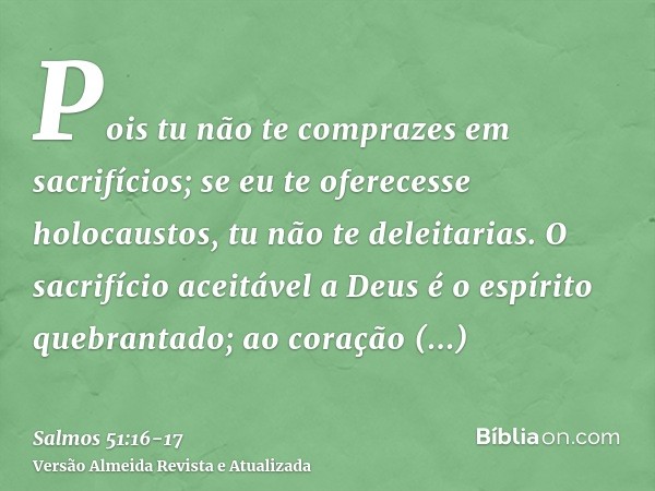 Pois tu não te comprazes em sacrifícios; se eu te oferecesse holocaustos, tu não te deleitarias.O sacrifício aceitável a Deus é o espírito quebrantado; ao coraç