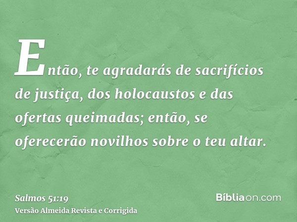 Então, te agradarás de sacrifícios de justiça, dos holocaustos e das ofertas queimadas; então, se oferecerão novilhos sobre o teu altar.