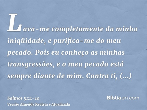 Lava-me completamente da minha iniqüidade, e purifica-me do meu pecado.Pois eu conheço as minhas transgressões, e o meu pecado está sempre diante de mim.Contra