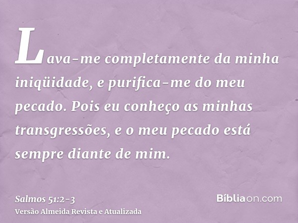 Lava-me completamente da minha iniqüidade, e purifica-me do meu pecado.Pois eu conheço as minhas transgressões, e o meu pecado está sempre diante de mim.