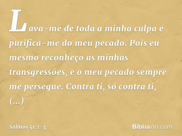 Lava-me de toda a minha culpa
e purifica-me do meu pecado. Pois eu mesmo
reconheço as minhas transgressões,
e o meu pecado sempre me persegue. Contra ti, só con