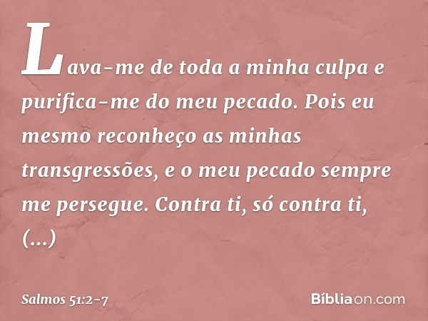 Lava-me de toda a minha culpa
e purifica-me do meu pecado. Pois eu mesmo
reconheço as minhas transgressões,
e o meu pecado sempre me persegue. Contra ti, só con