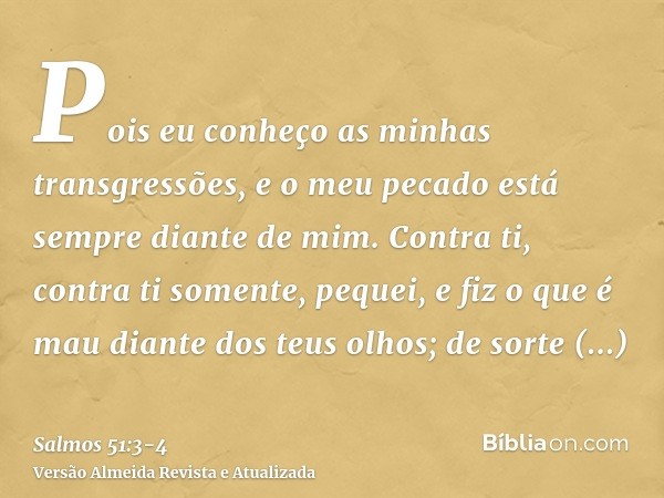 Pois eu conheço as minhas transgressões, e o meu pecado está sempre diante de mim.Contra ti, contra ti somente, pequei, e fiz o que é mau diante dos teus olhos;