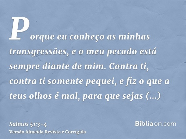 Porque eu conheço as minhas transgressões, e o meu pecado está sempre diante de mim.Contra ti, contra ti somente pequei, e fiz o que a teus olhos é mal, para qu