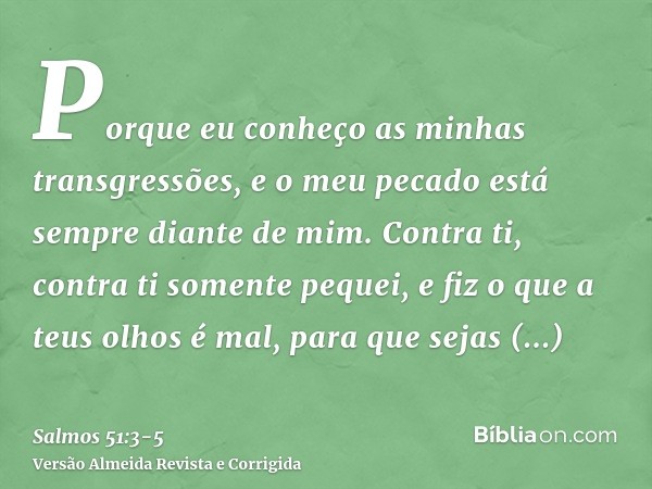 Porque eu conheço as minhas transgressões, e o meu pecado está sempre diante de mim.Contra ti, contra ti somente pequei, e fiz o que a teus olhos é mal, para qu