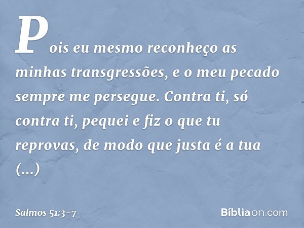 Pois eu mesmo
reconheço as minhas transgressões,
e o meu pecado sempre me persegue. Contra ti, só contra ti, pequei
e fiz o que tu reprovas,
de modo que justa é