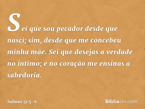 Sei que sou pecador desde que nasci;
sim, desde que me concebeu minha mãe. Sei que desejas a verdade no íntimo;
e no coração me ensinas a sabedoria. -- Salmo 51