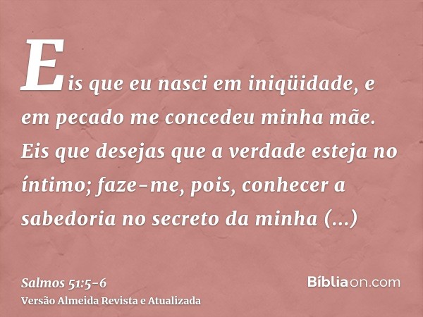 Eis que eu nasci em iniqüidade, e em pecado me concedeu minha mãe.Eis que desejas que a verdade esteja no íntimo; faze-me, pois, conhecer a sabedoria no secreto