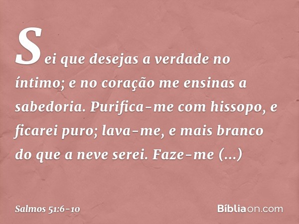 Sei que desejas a verdade no íntimo;
e no coração me ensinas a sabedoria. Purifica-me com hissopo, e ficarei puro;
lava-me, e mais branco do que a neve serei. F