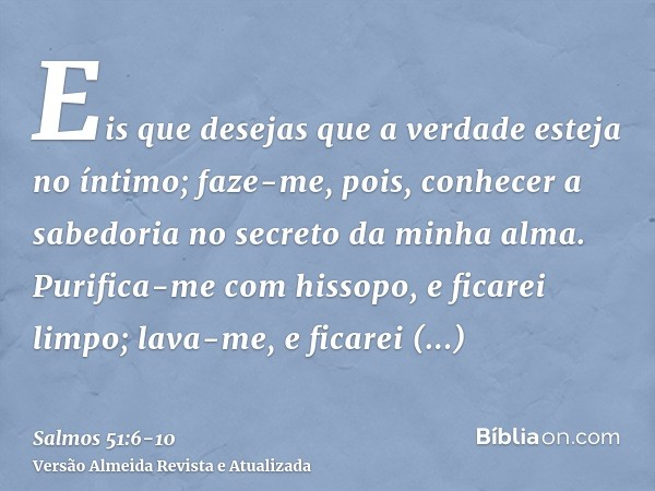 Eis que desejas que a verdade esteja no íntimo; faze-me, pois, conhecer a sabedoria no secreto da minha alma.Purifica-me com hissopo, e ficarei limpo; lava-me, 