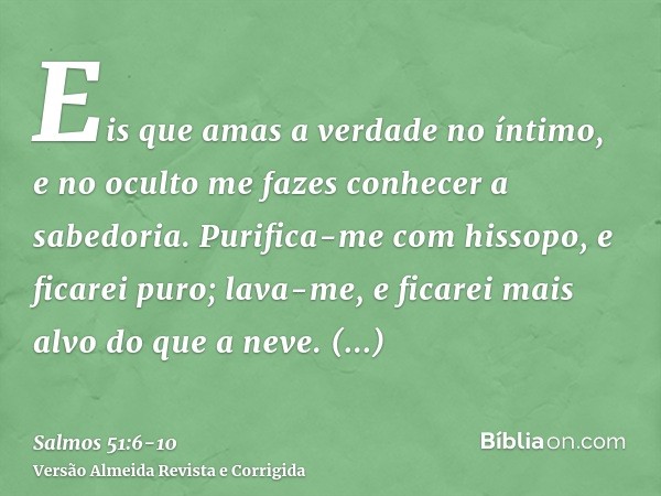 Eis que amas a verdade no íntimo, e no oculto me fazes conhecer a sabedoria.Purifica-me com hissopo, e ficarei puro; lava-me, e ficarei mais alvo do que a neve.