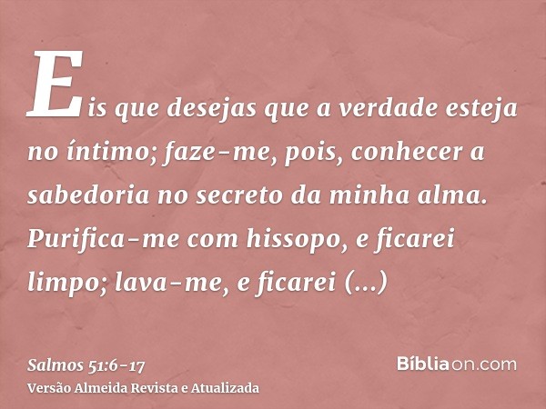 Eis que desejas que a verdade esteja no íntimo; faze-me, pois, conhecer a sabedoria no secreto da minha alma.Purifica-me com hissopo, e ficarei limpo; lava-me, 