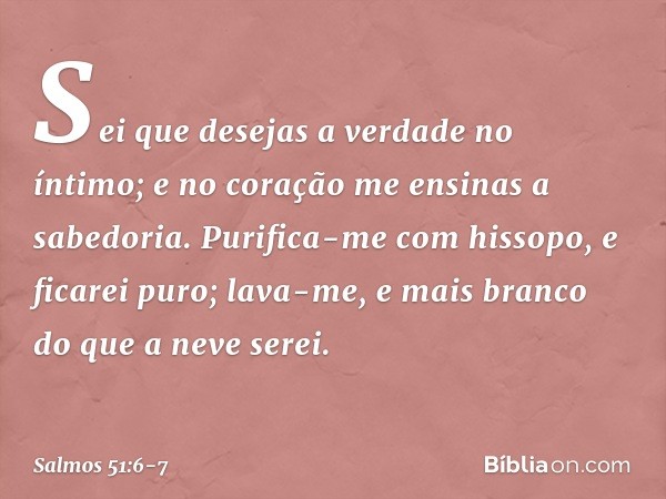 Sei que desejas a verdade no íntimo;
e no coração me ensinas a sabedoria. Purifica-me com hissopo, e ficarei puro;
lava-me, e mais branco do que a neve serei. -