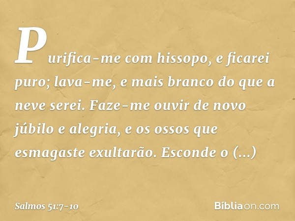 Purifica-me com hissopo, e ficarei puro;
lava-me, e mais branco do que a neve serei. Faze-me ouvir de novo júbilo e alegria,
e os ossos que esmagaste exultarão.