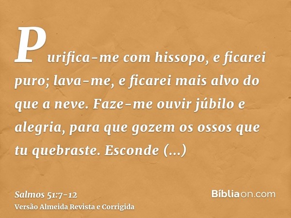 Purifica-me com hissopo, e ficarei puro; lava-me, e ficarei mais alvo do que a neve.Faze-me ouvir júbilo e alegria, para que gozem os ossos que tu quebraste.Esc