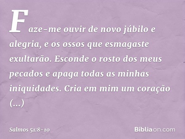 Faze-me ouvir de novo júbilo e alegria,
e os ossos que esmagaste exultarão. Esconde o rosto dos meus pecados
e apaga todas as minhas iniquidades. Cria em mim um