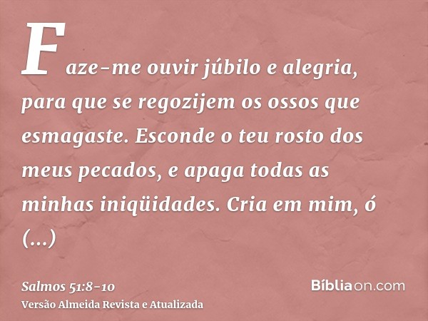 Faze-me ouvir júbilo e alegria, para que se regozijem os ossos que esmagaste.Esconde o teu rosto dos meus pecados, e apaga todas as minhas iniqüidades.Cria em m