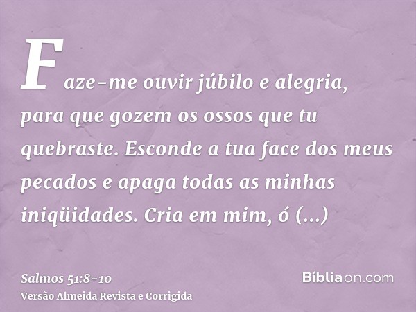 Faze-me ouvir júbilo e alegria, para que gozem os ossos que tu quebraste.Esconde a tua face dos meus pecados e apaga todas as minhas iniqüidades.Cria em mim, ó 