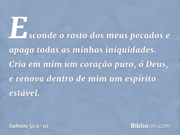 Esconde o rosto dos meus pecados
e apaga todas as minhas iniquidades. Cria em mim um coração puro, ó Deus,
e renova dentro de mim um espírito estável. -- Salmo 