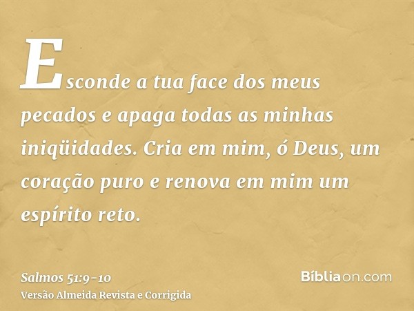 Esconde a tua face dos meus pecados e apaga todas as minhas iniqüidades.Cria em mim, ó Deus, um coração puro e renova em mim um espírito reto.