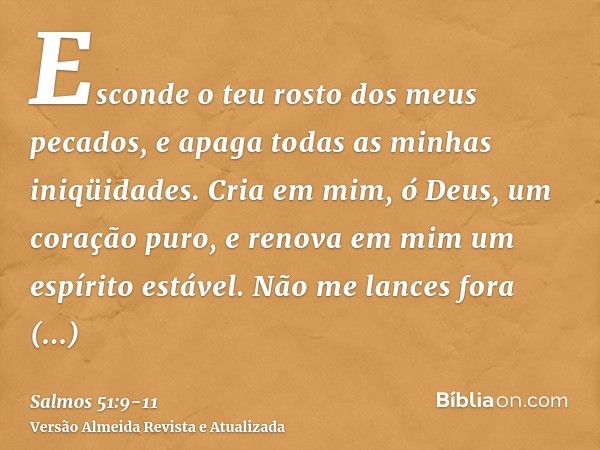 Esconde o teu rosto dos meus pecados, e apaga todas as minhas iniqüidades.Cria em mim, ó Deus, um coração puro, e renova em mim um espírito estável.Não me lance