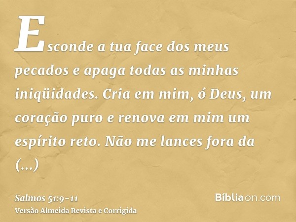 Esconde a tua face dos meus pecados e apaga todas as minhas iniqüidades.Cria em mim, ó Deus, um coração puro e renova em mim um espírito reto.Não me lances fora