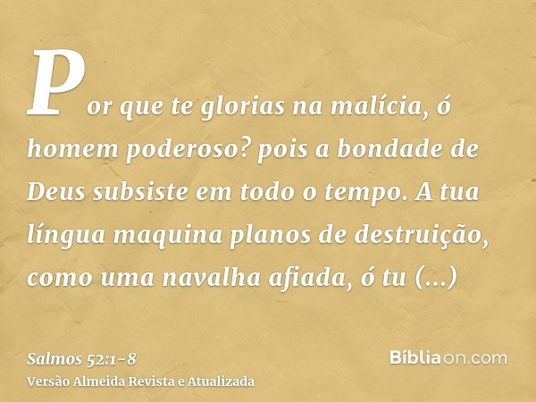 Por que te glorias na malícia, ó homem poderoso? pois a bondade de Deus subsiste em todo o tempo.A tua língua maquina planos de destruição, como uma navalha afi