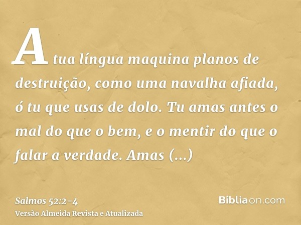 A tua língua maquina planos de destruição, como uma navalha afiada, ó tu que usas de dolo.Tu amas antes o mal do que o bem, e o mentir do que o falar a verdade.