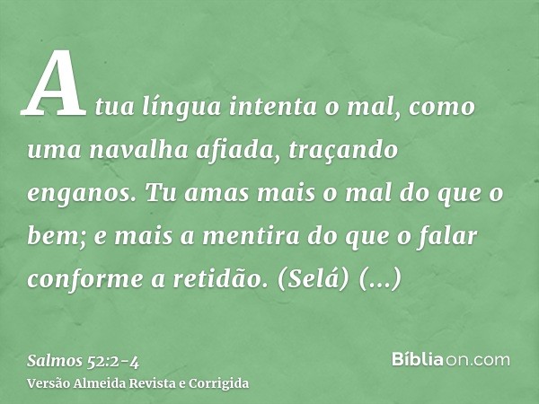 A tua língua intenta o mal, como uma navalha afiada, traçando enganos.Tu amas mais o mal do que o bem; e mais a mentira do que o falar conforme a retidão. (Selá
