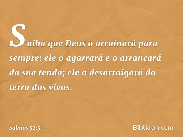 Saiba que Deus o arruinará para sempre:
ele o agarrará e o arrancará da sua tenda;
ele o desarraigará da terra dos vivos. -- Salmo 52:5