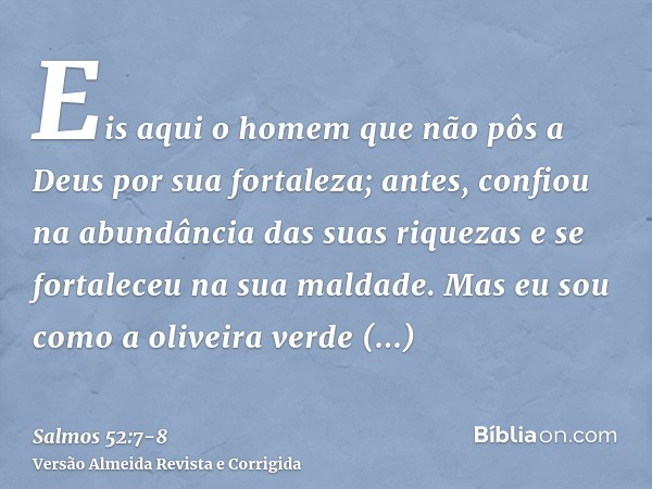 Eis aqui o homem que não pôs a Deus por sua fortaleza; antes, confiou na abundância das suas riquezas e se fortaleceu na sua maldade.Mas eu sou como a oliveira