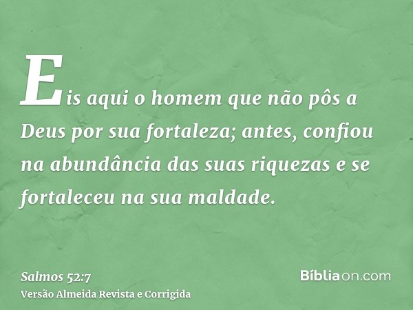 Eis aqui o homem que não pôs a Deus por sua fortaleza; antes, confiou na abundância das suas riquezas e se fortaleceu na sua maldade.