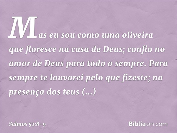 Mas eu sou como uma oliveira
que floresce na casa de Deus;
confio no amor de Deus
para todo o sempre. Para sempre te louvarei pelo que fizeste;
na presença dos 