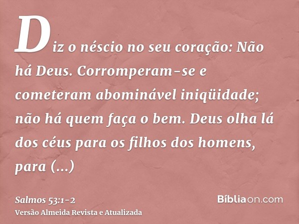 Diz o néscio no seu coração: Não há Deus. Corromperam-se e cometeram abominável iniqüidade; não há quem faça o bem.Deus olha lá dos céus para os filhos dos home