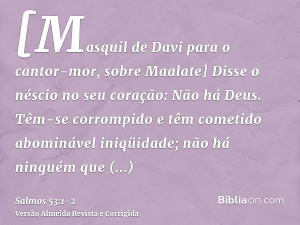 [Masquil de Davi para o cantor-mor, sobre Maalate] Disse o néscio no seu coração: Não há Deus. Têm-se corrompido e têm cometido abominável iniqüidade; não há ni